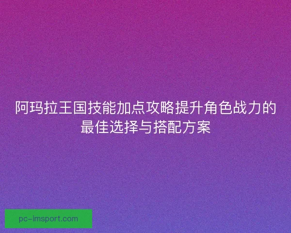 阿玛拉王国技能加点攻略提升角色战力的最佳选择与搭配方案