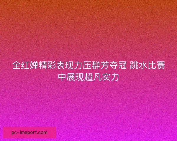 全红婵精彩表现力压群芳夺冠 跳水比赛中展现超凡实力